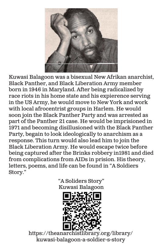 Kuwasi Balagoon was a bisexual New Afrikan anarchist, Black Panther, and Black Liberation Army member born in 1946 in Maryland. After being radicalized by race riots in his home state and his expierence serving in the US Army, he would move to New York and work with local afrocentrist groups in Harlem. He would soon join the Black Panther Party and was arrested as part of the Panther 21 case. He would be imprisioned in 1971 and becoming disillusioned with the Black Panther Party, begain to look ideologically to anarchism as a response. This turn would also lead him to join the Black Liberation Army. He would escape twice before being captured after the Brinks robbery in1981 and died from complications from AIDs in prision. His theory, letters, poems, and life can be found in “A Soldiers Story.”  “ASoliders Story” Kuwasi Balagoon  [m]E https://theanarchistlibrary.org/library/ kuwasi-balagoon-a-soldier-s-story 